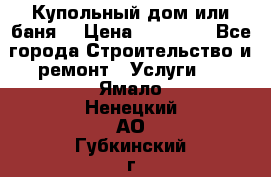 Купольный дом или баня  › Цена ­ 68 000 - Все города Строительство и ремонт » Услуги   . Ямало-Ненецкий АО,Губкинский г.